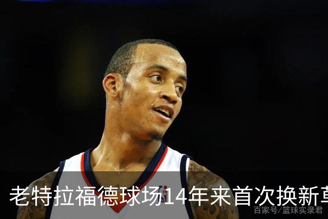 老特拉福德球场14年来首次换新草坪，完善排水且减少球员受伤风险
